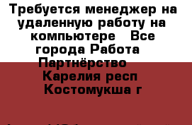 Требуется менеджер на удаленную работу на компьютере - Все города Работа » Партнёрство   . Карелия респ.,Костомукша г.